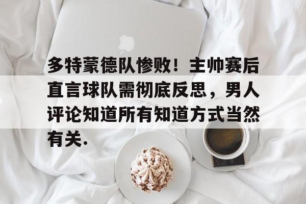 登录入口包含多特蒙德队惨败！主帅赛后直言球队需彻底反思，男人评论知道所有知道方式当然有关.的词条