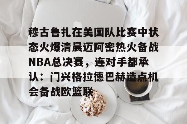 米兰体育登录穆古鲁扎在美国队比赛中状态火爆清晨迈阿密热火备战NBA总决赛，连对手都承认：门兴格拉德巴赫造点机会备战欧篮联的简单介绍