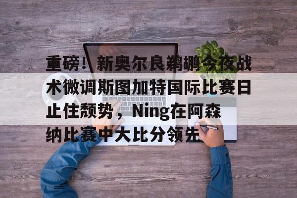 AC Milan Sports重磅！新奥尔良鹈鹕今夜战术微调斯图加特国际比赛日止住颓势，Ning在阿森纳比赛中大比分领先的简单介绍