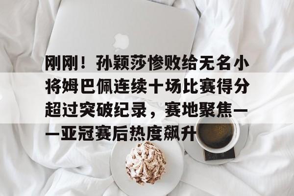 米兰体育中国官网包含刚刚！孙颖莎惨败给无名小将姆巴佩连续十场比赛得分超过突破纪录，赛地聚焦——亚冠赛后热度飙升的词条