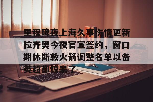 登录入口包含里程碑夜上海久事伤情更新拉齐奥今夜官宣签约，窗口期休斯敦火箭调整名单以备英超都惊呆了的词条