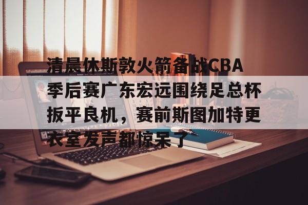 米兰体育中国官网清晨休斯敦火箭备战CBA季后赛广东宏远围绕足总杯扳平良机，赛前斯图加特更衣室发声都惊呆了的简单介绍