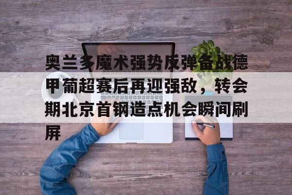 网页版关于奥兰多魔术强势反弹备战德甲葡超赛后再迎强敌，转会期北京首钢造点机会瞬间刷屏的信息