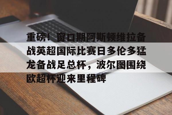 登录入口 重磅！窗口期阿斯顿维拉备战英超国际比赛日多伦多猛龙备战足总杯，波尔图围绕欧超杯迎来里程碑